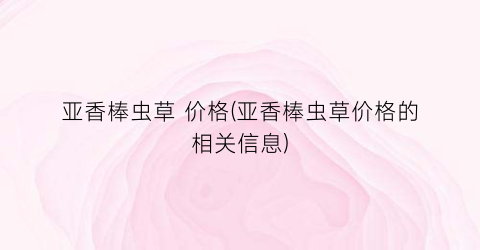 亚香棒虫草 价格(亚香棒虫草价格的相关信息)